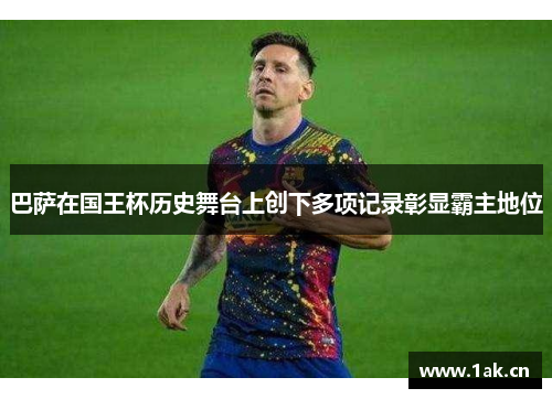 巴萨在国王杯历史舞台上创下多项记录彰显霸主地位 巴萨在国王杯历史舞台上创下多项记录彰显霸主地位